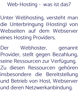Web-Hosting -  was ist das?   Unter Webhosting, versteht man die Unterbringung (Hosting) von Webseiten auf dem Webserver eines Hosting Providers.   Der Webhoster, genannt Provider, stellt gegen Bezahlung, seine Ressourcen zur Verfügung.  Zu diesen Ressourcen gehören insbesondere die Bereitstellung und Betrieb von Host, Webserver und deren Netzwerkanbindung.